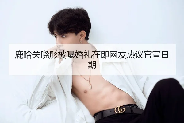 鹿晗关晓彤被曝婚礼在即网友热议官宣日期