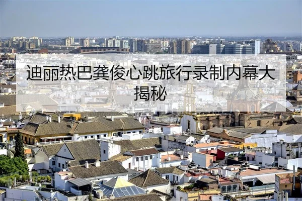 迪丽热巴龚俊心跳旅行录制内幕大揭秘
